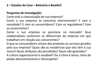 2 – Estudos de Caso – Boticário e Bombril
Perguntas de investigação:
Como está a comunicação de sua empresa?
Como a sua empresa se comunica internamente? E com a
sociedade? E com os consumidores? Com os reguladores? Com
os concorrentes?
Como a sua empresa se posiciona no mercado? Seus
colaboradores conhecem os diferenciais da empresa em que
trabalham em relação aos concorrentes?
O que os consumidores acham dos produtos ou serviços gerados
pela sua empresa? Quais são as resistências que eles têm à sua
marca? Quais atributos são percebidos? Quais são ignorados?
A cultura organizacional é saudável? Ou o clima é tenso, cheio de
piadas desmotivacionais e desrespeito?
 