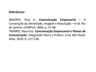 Referências:
ARGENTI, Paul A. Comunicação Empresarial – A
Construção da Identidade, Imagem e Reputação – 4 ed. Rio
de Janeiro: CAMPUS: 2006, p. 27-48.
TAVARES, Maurício. Comunicação Empresarial e Planos de
Comunicação: Integrando Teoria e Prática. 3 ed. São Paulo:
Atlas, 2010, p. 127-238.
 
