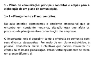 1 - Plano de comunicação: principais conceitos e etapas para a
elaboração de um plano de comunicação.
1 – 1 – Planejamento e Plano: conceitos.
Na aula anterior, examinamos o ambiente empresarial que se
encontra em constante mudança, situação essa que afeta os
processos de planejamento e comunicação das empresas.
O importante hoje é descobrir como a empresa se comunica com
seus diversos stakeholders. Por meio de um plano estratégico, é
possível estabelecer metas e objetivos que podem minimizar os
efeitos da chamada globalização. Pensar estrategicamente se torna
um grande diferencial.
 