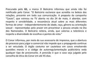 Procurado pelo G1, a marca O Boticário informou que ainda não foi
notificado pelo Conar. "O Boticário esclarece que acredita na beleza das
relações, presente em toda sua comunicação. A proposta da campanha
“Casais”, que estreou na TV aberta no dia 24 de maio, é abordar, com
respeito e sensibilidade, a ressonância atual sobre as mais diferentes
formas de amor - independentemente de idade, raça, gênero ou orientação
sexual - representadas pelo prazer em presentear a pessoa amada no Dia
dos Namorados. O Boticário reitera, ainda, que valoriza a tolerância e
respeita a diversidade de escolhas e pontos de vista.”
O Conar informou, por meio da sua assessoria de imprensa, que a abertura
do processo para julgar o comercial não impede que a propaganda continue
a ser veiculada. O órgão costuma ser cauteloso em casos envolvendo
questões morais e o código de autorregulamentação publicitária veda
qualquer tipo de preconceito. A previsão é que o caso seja julgado pelo
conselho de ética do Conar em até 45 dias.
 