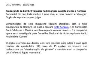 CASO BOMBRIL - 13/08/2015
Propaganda da Bombril vai parar no Conar por suposta ofensa a homens
Comercial diz que toda mulher é uma diva, e todo homem é 'diva-gar'.
Órgão abriu processo para julgar
Consumidores do sexo masculino ficaram ofendidos com a nova
propaganda da Bombril, na qual a cantora Ivete Sangalo e as humoristas
Dani Calabresa e Mônica Iozzi fazem piada com os homens. E a campanha
agora será investigada pelo Conselho Nacional de Autorregulamentação
Publicitária (Conar).
O órgão informou que decidiu abrir um processo para julgar o caso após
receber até quarta-feira (12) cerca de 15 queixas de homens que
reclamaram de "discriminação de gênero" e consideraram a campanha
uma "ofensa à figura masculina".
 