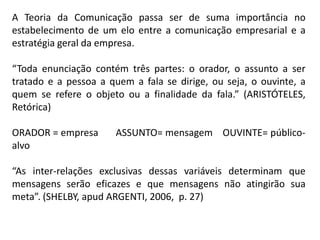 A Teoria da Comunicação passa ser de suma importância no
estabelecimento de um elo entre a comunicação empresarial e a
estratégia geral da empresa.
“Toda enunciação contém três partes: o orador, o assunto a ser
tratado e a pessoa a quem a fala se dirige, ou seja, o ouvinte, a
quem se refere o objeto ou a finalidade da fala.” (ARISTÓTELES,
Retórica)
ORADOR = empresa ASSUNTO= mensagem OUVINTE= público-
alvo
“As inter-relações exclusivas dessas variáveis determinam que
mensagens serão eficazes e que mensagens não atingirão sua
meta”. (SHELBY, apud ARGENTI, 2006, p. 27)
 