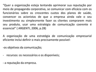 “Quer a organização esteja tentando aprimorar sua reputação por
meio de propaganda corporativa, se comunicar com eficácia com os
funcionários sobre os crescentes custos dos planos de saúde,
convencer os acionistas de que a empresa ainda vale o seu
investimento ou simplesmente fazer os clientes comprarem mais
seu produto, usar uma estratégia de comunicação coerente é
essencial” ( ARGENTI, 2006, p.28)
A organização de uma estratégia de comunicação empresarial
eficiente inclui definir o mais precisamente possível:
-os objetivos da comunicação;
- recursos: os necessários e os disponíveis;
- a reputação da empresa.
 