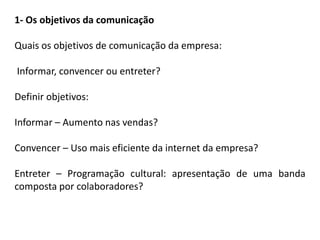 1- Os objetivos da comunicação
Quais os objetivos de comunicação da empresa:
Informar, convencer ou entreter?
Definir objetivos:
Informar – Aumento nas vendas?
Convencer – Uso mais eficiente da internet da empresa?
Entreter – Programação cultural: apresentação de uma banda
composta por colaboradores?
 