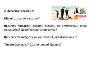 2- Recursos necessários
Dinheiro: quanto irá custar?
Recursos humanos: quantas pessoas ou profissionais serão
necessários? Quem irá fazer a campanha?
Recursos Tecnológicos: mural, intranet, jornal interno, etc.
Tempo: Que prazo? Quanto tempo? Quando?
 