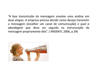 “A boa transmissão da mensagem envolve uma análise em
duas etapas. A empresa precisa decidir como deseja transmitir
a mensagem (escolher um canal de comunicação) e qual a
abordagem que deve ser seguida na estruturação da
mensagem propriamente dita”. ( ARGENTI, 2006, p.39)
 