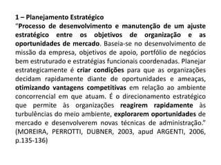 1 – Planejamento Estratégico
“Processo de desenvolvimento e manutenção de um ajuste
estratégico entre os objetivos de organização e as
oportunidades de mercado. Baseia-se no desenvolvimento de
missão da empresa, objetivos de apoio, portfólio de negócios
bem estruturado e estratégias funcionais coordenadas. Planejar
estrategicamente é criar condições para que as organizações
decidam rapidamente diante de oportunidades e ameaças,
otimizando vantagens competitivas em relação ao ambiente
concorrencial em que atuam. É o direcionamento estratégico
que permite às organizações reagirem rapidamente às
turbulências do meio ambiente, explorarem oportunidades de
mercado e desenvolverem novas técnicas de administração.”
(MOREIRA, PERROTTI, DUBNER, 2003, apud ARGENTI, 2006,
p.135-136)
 