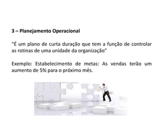 3 – Planejamento Operacional
“É um plano de curta duração que tem a função de controlar
as rotinas de uma unidade da organização”
Exemplo: Estabelecimento de metas: As vendas terão um
aumento de 5% para o próximo mês.
 