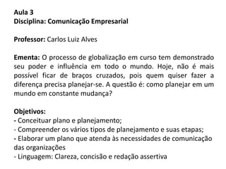 Aula 3
Disciplina: Comunicação Empresarial
Professor: Carlos Luiz Alves
Ementa: O processo de globalização em curso tem demonstrado
seu poder e influência em todo o mundo. Hoje, não é mais
possível ficar de braços cruzados, pois quem quiser fazer a
diferença precisa planejar-se. A questão é: como planejar em um
mundo em constante mudança?
Objetivos:
- Conceituar plano e planejamento;
- Compreender os vários tipos de planejamento e suas etapas;
- Elaborar um plano que atenda às necessidades de comunicação
das organizações
- Linguagem: Clareza, concisão e redação assertiva
 