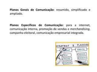 Planos Gerais de Comunicação: resumido, simplificado e
ampliado.
Planos Específicos de Comunicação: para a internet,
comunicação interna, promoção de vendas e merchandising,
campanha eleitoral, comunicação empresarial integrada.
 