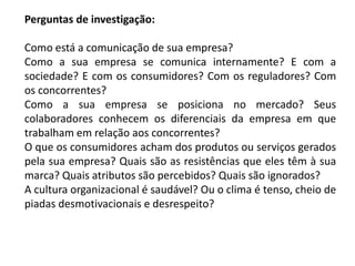 Perguntas de investigação:
Como está a comunicação de sua empresa?
Como a sua empresa se comunica internamente? E com a
sociedade? E com os consumidores? Com os reguladores? Com
os concorrentes?
Como a sua empresa se posiciona no mercado? Seus
colaboradores conhecem os diferenciais da empresa em que
trabalham em relação aos concorrentes?
O que os consumidores acham dos produtos ou serviços gerados
pela sua empresa? Quais são as resistências que eles têm à sua
marca? Quais atributos são percebidos? Quais são ignorados?
A cultura organizacional é saudável? Ou o clima é tenso, cheio de
piadas desmotivacionais e desrespeito?
 