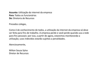 Assunto: Utilização da internet da empresa
Para: Todos os funcionários
De: Diretoria de Recursos
Prezados colegas,
Como é de conhecimento de todos, a utilização da internet da empresa só deve
ser feita para fins de trabalho. A empresa perde e você perde quando usa a rede
para fins pessoais: por isso, a partir de agora, estaremos monitorando a
utilização; usos indevidos estarão sujeitos a penalidades.
Atenciosamente,
Milton Souza Sylva
Diretor de Recursos
 