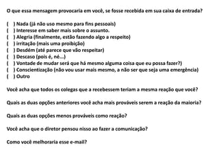O que essa mensagem provocaria em você, se fosse recebida em sua caixa de entrada?
( ) Nada (já não uso mesmo para fins pessoais)
( ) Interesse em saber mais sobre o assunto.
( ) Alegria (finalmente, estão fazendo algo a respeito)
( ) irritação (mais uma proibição)
( ) Desdém (até parece que vão respeitar)
( ) Descaso (pois é, né...)
( ) Vontade de mudar será que há mesmo alguma coisa que eu possa fazer?)
( ) Conscientização (não vou usar mais mesmo, a não ser que seja uma emergência)
( ) Outro
Você acha que todos os colegas que a recebessem teriam a mesma reação que você?
Quais as duas opções anteriores você acha mais prováveis serem a reação da maioria?
Quais as duas opções menos prováveis como reação?
Você acha que o diretor pensou nisso ao fazer a comunicação?
Como você melhoraria esse e-mail?
 