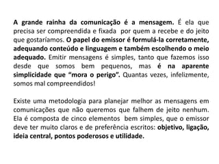 A grande rainha da comunicação é a mensagem. É ela que
precisa ser compreendida e fixada por quem a recebe e do jeito
que gostaríamos. O papel do emissor é formulá-la corretamente,
adequando conteúdo e linguagem e também escolhendo o meio
adequado. Emitir mensagens é simples, tanto que fazemos isso
desde que somos bem pequenos, mas é na aparente
simplicidade que “mora o perigo”. Quantas vezes, infelizmente,
somos mal compreendidos!
Existe uma metodologia para planejar melhor as mensagens em
comunicações que não queremos que falhem de jeito nenhum.
Ela é composta de cinco elementos bem simples, que o emissor
deve ter muito claros e de preferência escritos: objetivo, ligação,
ideia central, pontos poderosos e utilidade.
 