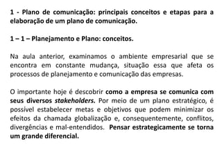 1 - Plano de comunicação: principais conceitos e etapas para a
elaboração de um plano de comunicação.
1 – 1 – Planejamento e Plano: conceitos.
Na aula anterior, examinamos o ambiente empresarial que se
encontra em constante mudança, situação essa que afeta os
processos de planejamento e comunicação das empresas.
O importante hoje é descobrir como a empresa se comunica com
seus diversos stakeholders. Por meio de um plano estratégico, é
possível estabelecer metas e objetivos que podem minimizar os
efeitos da chamada globalização e, consequentemente, conflitos,
divergências e mal-entendidos. Pensar estrategicamente se torna
um grande diferencial.
 