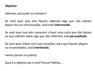 Objetivo:
Informar, persuadir ou entreter?
Se você quer que eles fiquem sabendo algo que não sabiam
depois da sua comunicação, você está informando.
Se você quer que eles comecem a fazer uma coisa que não faziam
ou que reflitam sobre algo que não refletiam, está persuadindo.
Se você quer mexer com suas emoções, para que fiquem alegres
ou incomodados, está entretendo.
Vamos pensar na prática:
Qual é o objetivo do e-mail? Pense? Reflita....
 