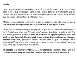 Ligação:
Uma coisa importante é perceber que você precisa do esforço ativo do receptor
para receber sua mensagem. Com tantas outras palavras e mensagens que ele
recebe, por que é que vai ser na sua mensagem que ele vai prestar atenção? Por
que é a sua que ele vai fazer o esforço de reter?
Muitos comunicadores sofrem de um tipo de cegueira, por não enxergar que o
que parece muito importante para si, na verdade, não o é para outros.
As pessoas só prestam atenção ao que acham que vai ser útil ou interessante para
elas! E não basta dizer que “é importante”, porque isso todo mundo já diz. Tem
que provar, provocar, interessar. Esse é o elemento de ligação! Qualquer coisa que
você vai usar logo no início, que você tenha certeza de que vai fazer os olhos das
pessoas brilharem, pensando assim: “Nossa! Não é que eu preciso desta
informação?” ou “Puxa! Isto é mais interessante do que eu imaginava” ou ainda
“Que sorte que me enviaram esse email”.
As pessoas têm inúmeros interesses. É indispensável encontrar algo que faça
com que aquele receptor específico manifeste interesse em sua mensagem.
 