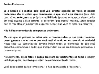 Pontos Poderosos:
Se a ligação é o motivo pelo qual vão prestar atenção em você, os pontos
poderosos são as coisas que comprovam o que você está dizendo (sua ideia
central) ou reforçam sua própria credibilidade (porque o receptor deve confiar
em você quanto a este assunto) e, se forem “poderosos” mesmo, serão aqueles
que os receptores “jamais” vão esquecer depois que você os disser ou escrever.
Não há boa comunicação sem pontos poderosos.
Mesmo que as pessoas se interessem e compreendam o que você comunica,
quem garante a elas que o que você está dizendo ou escrevendo é verdade?
Neste caso sua comunicação deveria incluir todos os elementos de que você
disponha, como fatos e dados que independam da sua credibilidade pessoal ou a
da sua empresa.
Naturalmente, esses fatos e dados precisam ser pertinentes ao tema e podem
incluir pesquisa, eventos que sejam de conhecimento de todos.
Você pode apelar para o “emocional” e não apenas para o “racional”.
 