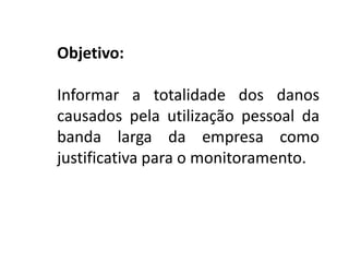 Objetivo:
Informar a totalidade dos danos
causados pela utilização pessoal da
banda larga da empresa como
justificativa para o monitoramento.
 