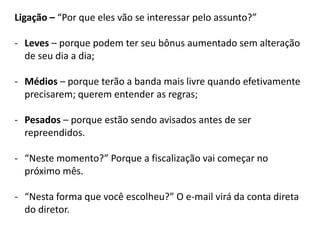 Ligação – “Por que eles vão se interessar pelo assunto?”
- Leves – porque podem ter seu bônus aumentado sem alteração
de seu dia a dia;
- Médios – porque terão a banda mais livre quando efetivamente
precisarem; querem entender as regras;
- Pesados – porque estão sendo avisados antes de ser
repreendidos.
- “Neste momento?” Porque a fiscalização vai começar no
próximo mês.
- “Nesta forma que você escolheu?” O e-mail virá da conta direta
do diretor.
 