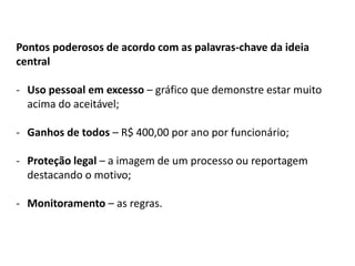 Pontos poderosos de acordo com as palavras-chave da ideia
central
- Uso pessoal em excesso – gráfico que demonstre estar muito
acima do aceitável;
- Ganhos de todos – R$ 400,00 por ano por funcionário;
- Proteção legal – a imagem de um processo ou reportagem
destacando o motivo;
- Monitoramento – as regras.
 