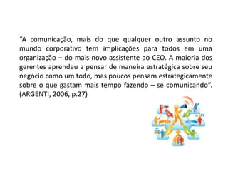 “A comunicação, mais do que qualquer outro assunto no
mundo corporativo tem implicações para todos em uma
organização – do mais novo assistente ao CEO. A maioria dos
gerentes aprendeu a pensar de maneira estratégica sobre seu
negócio como um todo, mas poucos pensam estrategicamente
sobre o que gastam mais tempo fazendo – se comunicando”.
(ARGENTI, 2006, p.27)
 