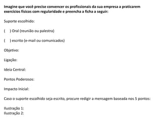 Imagine que você precise convencer os profissionais da sua empresa a praticarem
exercícios físicos com regularidade e preencha a ficha a seguir:
Suporte escolhido:
( ) Oral (reunião ou palestra)
( ) escrito (e-mail ou comunicados)
Objetivo:
Ligação:
Ideia Central:
Pontos Poderosos:
Impacto Inicial:
Caso o suporte escolhido seja escrito, procure redigir a mensagem baseada nos 5 pontos:
Ilustração 1:
Ilustração 2:
 