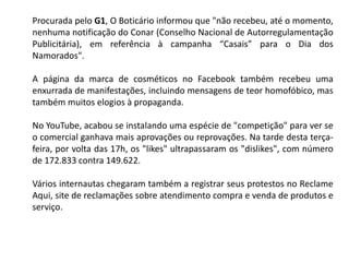 Procurada pelo G1, O Boticário informou que "não recebeu, até o momento,
nenhuma notificação do Conar (Conselho Nacional de Autorregulamentação
Publicitária), em referência à campanha “Casais” para o Dia dos
Namorados".
A página da marca de cosméticos no Facebook também recebeu uma
enxurrada de manifestações, incluindo mensagens de teor homofóbico, mas
também muitos elogios à propaganda.
No YouTube, acabou se instalando uma espécie de "competição" para ver se
o comercial ganhava mais aprovações ou reprovações. Na tarde desta terça-
feira, por volta das 17h, os "likes" ultrapassaram os "dislikes", com número
de 172.833 contra 149.622.
Vários internautas chegaram também a registrar seus protestos no Reclame
Aqui, site de reclamações sobre atendimento compra e venda de produtos e
serviço.
 