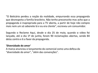 "O Boticário perdeu a noção da realidade, empurrando essa propaganda
que desrespeita a família brasileira. Não tenho preconceito mas acho que a
propaganda á inapropriada para a TV aberta, a partir de hoje não compro
mais nem um só sabonete lá e eu era cliente", escreveu um consumidor.
Segundo o Reclame Aqui, desde o dia 25 de maio, quando o vídeo foi
lançado, até o dia 1º de junho, foram 90 reclamações abertas, sendo 84
delas contra e 6 a favor da propaganda.
'Diversidade do amor'
A marca anunciou o lançamento do comercial como uma defesa da
"diversidade do amor", "além das convenções".
 