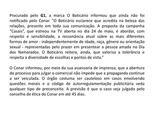 Procurado pelo G1, a marca O Boticário informou que ainda não foi
notificado pelo Conar. "O Boticário esclarece que acredita na beleza das
relações, presente em toda sua comunicação. A proposta da campanha
“Casais”, que estreou na TV aberta no dia 24 de maio, é abordar, com
respeito e sensibilidade, a ressonância atual sobre as mais diferentes
formas de amor - independentemente de idade, raça, gênero ou orientação
sexual - representadas pelo prazer em presentear a pessoa amada no Dia
dos Namorados. O Boticário reitera, ainda, que valoriza a tolerância e
respeita a diversidade de escolhas e pontos de vista.”
O Conar informou, por meio da sua assessoria de imprensa, que a abertura
do processo para julgar o comercial não impede que a propaganda continue
a ser veiculada. O órgão costuma ser cauteloso em casos envolvendo
questões morais e o código de autorregulamentação publicitária veda
qualquer tipo de preconceito. A previsão é que o caso seja julgado pelo
conselho de ética do Conar em até 45 dias.
 