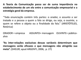 A Teoria da Comunicação passa ser de suma importância no
estabelecimento de um elo entre a comunicação empresarial e a
estratégia geral da empresa.
“Toda enunciação contém três partes: o orador, o assunto a ser
tratado e a pessoa a quem a fala se dirige, ou seja, o ouvinte, a
quem se refere o objeto ou a finalidade da fala.” (ARISTÓTELES,
Retórica)
ORADOR = empresa ASSUNTO= mensagem OUVINTE= público-
alvo
“As inter-relações exclusivas dessas variáveis determinam que
mensagens serão eficazes e que mensagens não atingirão sua
meta”. (SHELBY, apud ARGENTI, 2006, p. 27)
 