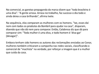 No comercial, as garotas-propaganda da marca dizem que "toda brasileira é
uma diva". "A gente arrasa. Arrasa no trabalho, faz sucesso o dia todo e
ainda deixa a casa brilhando", afirma Ivete.
Na sequência, elas comparam as mulheres com os homens. "Ixe, esses daí
nem com todos os produtos da Bombril para ajudar na casa", disparam,
dizendo que não dá nem para comparar. Então, Calabresa diz que dá para
comparar sim: "Toda mulher é uma diva, e todo homem é 'diva-gar'
[devagar]".
Embora tenham sido homens os autores das reclamações enviadas ao Conar,
mulheres também criticaram a campanha nas redes sociais, classificando o
comercial de "machista" na verdade, por reforçar a imagem que é a mulher
que cuida da casa.
 