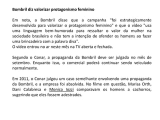 Bombril diz valorizar protagonismo feminino
Em nota, a Bombril disse que a campanha "foi estrategicamente
desenvolvida para valorizar o protagonismo feminino" e que o vídeo "usa
uma linguagem bem-humorada para ressaltar o valor da mulher na
sociedade brasileira e não tem a intenção de ofender os homens ao fazer
uma brincadeira com a palavra diva".
O vídeo entrou no ar neste mês na TV aberta e fechada.
Segundo o Conar, a propaganda da Bombril deve ser julgada no mês de
setembro. Enquanto isso, o comercial poderá continuar sendo veiculado
normalmente.
Em 2011, o Conar julgou um caso semelhante envolvendo uma propaganda
da Bombril, e a empresa foi absolvida. No filme em questão, Marisa Orth,
Dani Calabresa e Monica Iozzi comparavam os homens a cachorros,
sugerindo que eles fossem adestrados.
 