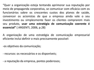 “Quer a organização esteja tentando aprimorar sua reputação por
meio de propaganda corporativa, se comunicar com eficácia com os
funcionários sobre os crescentes custos dos planos de saúde,
convencer os acionistas de que a empresa ainda vale o seu
investimento ou simplesmente fazer os clientes comprarem mais
seu produto, usar uma estratégia de comunicação coerente é
essencial” ( ARGENTI, 2006, p.28)
A organização de uma estratégia de comunicação empresarial
eficiente inclui definir o mais precisamente possível:
-os objetivos da comunicação;
- recursos: os necessários e os disponíveis;
- a reputação da empresa, pontos poderosos;
 