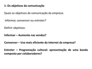1- Os objetivos da comunicação
Quais os objetivos de comunicação da empresa:
Informar, convencer ou entreter?
Definir objetivos:
Informar – Aumento nas vendas?
Convencer – Uso mais eficiente da internet da empresa?
Entreter – Programação cultural: apresentação de uma banda
composta por colaboradores?
 