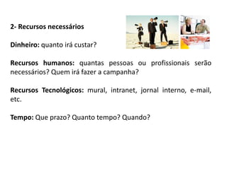 2- Recursos necessários
Dinheiro: quanto irá custar?
Recursos humanos: quantas pessoas ou profissionais serão
necessários? Quem irá fazer a campanha?
Recursos Tecnológicos: mural, intranet, jornal interno, e-mail,
etc.
Tempo: Que prazo? Quanto tempo? Quando?
 