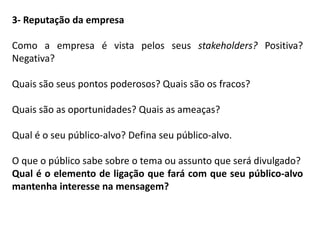 3- Reputação da empresa
Como a empresa é vista pelos seus stakeholders? Positiva?
Negativa?
Quais são seus pontos poderosos? Quais são os fracos?
Quais são as oportunidades? Quais as ameaças?
Qual é o seu público-alvo? Defina seu público-alvo.
O que o público sabe sobre o tema ou assunto que será divulgado?
Qual é o elemento de ligação que fará com que seu público-alvo
mantenha interesse na mensagem?
 