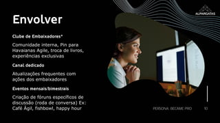 10
Envolver
Clube de Embaixadores*
Comunidade interna, Pin para
Havaianas Agile, troca de livros,
experiências exclusivas
Canal dedicado
Atualizações frequentes com
ações dos embaixadores
Eventos mensais/bimestrais
Criação de fóruns específicos de
discussão (roda de conversa) Ex:
Café Ágil, fishbowl, happy hour PERSONA: BECAME PRO
 