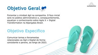 Objetivo Geral
Fomentar o mindset ágil na companhia. O foco inicial
será no público administrativo e, consequentemente,
equalizar o conhecimento sobre Agile X + Digital
Transformation na Alpargatas Brasil.
Objetivo Específico
Comunicar temas e ferramentas
relacionados ao Ágil e Digital de forma
consistente e perene, ao longo de 2023.
 