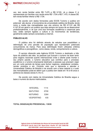10

vez, tem renda familiar entre R$ 7.475 e R$ 9.745. Já a classe C é
representada por famílias com renda entre R$ 1.734 e R$ 7. 475. A classe DE
tem renda familiar inferior a R$ 1.734.
De acordo com dados fornecidos pela ECOS Turismo o publico em
potencial são alunos e funcionários da universidade católica de Brasilia, tendo
como a media das mensalidades que vão entorno de R$ 411,91 até R$
4.147,30 em geral e um publico que esta sempre em busca de se desenvolver
profissionalmente, e vê que uma boa formação acadêmica e essencial para
isso, estão sempre ligados a cultura e ao movimentos de tendências,
geralmente estão sempre conectados a internet.
PÚBLICO ALVO
O público alvo foi definido através de estudos que possibilitam a
delimitação de uma parcela da população que representam potenciais
consumidores da marca. Para essa delimitação foram utilizadas critérios
demográficos e psicográficos , como classe, renda, comportamento e cultura.
O serviço oferecido pela Agência ECOS Turismo e destinado a três
tipos de públicos são eles, as pessoas que buscam o turismo de lazer tanto
para viagens nacionais quanto internacionais onde o cliente pode montar o
seu próprio pacote, o turismo educativo que contribui para o processo
acadêmico e o turismo empresarial destinado a pessoas que precisam viajar
por um curto período de tempo para fechar negócios, estabelecer contatos,
vender produtos e etc. Contudo visto que a demanda e atender a
Universidade Católica de Brasília e de acordo com a faixa salarial e o custo
das mensalidades pode-se definir que o publico tem idade em 18 á 40 anos e
pertence às classes sócias A, B e C.
De acordo com dados da Universidade Católica de Brasília segue a
baixo o numero de alunos matriculados.

INTEGRAL

1114

MATUTINO

6708

NOTURNO

5384

VESPERTINO

430

TOTAL GRADUAÇÃO PRESENCIAL: 13636

 