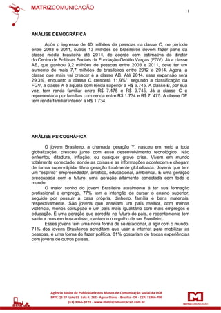 11

ANÁLISE DEMOGRÁFICA
Após o ingresso de 40 milhões de pessoas na classe C, no período
entre 2003 e 2011, outros 13 milhões de brasileiros devem fazer parte da
classe média brasileira até 2014, de acordo com estimativa do diretor
do Centro de Políticas Sociais da Fundação Getúlio Vargas (FGV). Já a classe
AB, que ganhou 9,2 milhões de pessoas entre 2003 e 2011, deve ter um
aumento de mais 7,7 milhões de brasileiros entre 2012 e 2014. Agora, a
classe que mais vai crescer é a classe AB. Até 2014, essa expansão será
29,3%, enquanto a classe C crescerá 11,9%", segundo a classificação da
FGV, a classe A é aquela com renda superior a R$ 9.745. A classe B, por sua
vez, tem renda familiar entre R$ 7.475 e R$ 9.745. Já a classe C é
representada por famílias com renda entre R$ 1.734 e R$ 7. 475. A classe DE
tem renda familiar inferior a R$ 1.734.

ANÁLISE PSICOGRÁFICA
O jovem Brasileiro, a chamada geração Y, nasceu em meio a toda
globalização, cresceu junto com esse desenvolvimento tecnológico. Não
enfrentou ditadura, inflação, ou qualquer grave crise. Vivem em mundo
totalmente conectado, aonde as coisas e as informações acontecem e chegam
de forma super-rápida. Uma geração totalmente globalizada. Jovens que tem
um “espírito” empreendedor, artístico, educacional, ambiental. É uma geração
preocupada com o futuro, uma geração altamente conectada com todo o
mundo.
O maior sonho do jovem Brasileiro atualmente é ter sua formação
profissional e emprego, 77% tem a intenção de cursar o ensino superior,
seguido por possuir a casa própria, dinheiro, família e bens materiais,
respectivamente. São jovens que anseiam um país melhor, com menos
violência, menos corrupção e um país mais igualitário com mais empregos e
educação. É uma geração que acredita no futuro do país, e recentemente tem
saído a ruas em busca disso, cantando o orgulho de ser Brasileiro.
Esses jovens tem uma nova forma de se relacionar, a agir com o mundo.
71% dos jovens Brasileiros acreditam que usar a internet para mobilizar as
pessoas, é uma forma de fazer política, 81% gostariam de trocas experiências
com jovens de outros países.

 