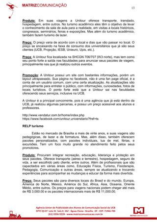13

Produto: Em suas viagens a Unitour oferece transporte, translado,
hospedagem, entre outros. No turismo acadêmico eles têm o objetivo de levar
o conhecimento da sala de aula para a realidade, em visitas a locais históricos,
congressos, seminários, feiras e exposições. Mas além do turismo acadêmico,
também fazem turismo de lazer.
Preço: O preço varia de acordo com o local e dias que vão passar no local. O
preço se encaixando na faixa de consumo dos universitários que já são seus
clientes (UCB, Projeção, IESB, Unieuro, Upis, etc.).
Praça: A Unitour fica localizada na SHCGN 706/707 (W3 norte), mas tem como
seu ponto forte a saída nas faculdades para anunciar seus pacotes de viagem,
principalmente nas que já realizou outros eventos.

Promoção: A Unitour possui um site com bastantes informações, porém um
layout ultrapassado. Sua página no facebook, não é uma fan page oficial, é a
conta de um usuário comum, com uma certa atualização. As atualizações são
principalmente para entreter o público, com informações, curiosidades, fotos de
locais turísticos. O ponto forte está que a Unitour sai nas faculdades
oferecendo seus serviços, inclusive na UCB.
A Unitour é a principal concorrente, pois é uma agência que já está dentro da
UCB, já realizou algumas parcerias, e possui um preço acessível aos alunos e
professores.
http://www.vandatur.com.br/home/index.php
https://www.facebook.com/unitour.universitario?fref=ts
RELP turismo
Estão no mercado de Brasília a mais de vinte anos, e suas viagens são
pedagógicas, de lazer e de formatura. Mas, além disso, também oferecem
pacotes personalizados, com pacotes individuais, lua de mel, férias, e
excursões. Tem um foco muito grande no atendimento feito pelos seus
promotores.
Produto: Procuram integrar recreação, educação, liderança e proteção em
seus pacotes. Oferece transporte (aéreo e terrestre), hospedagem, seguro de
vida, a ser escolhido pelo cliente, entre outros. Além de profissionais que são
capacitados em várias áreas como, Educação Física, Turismo, Fisioterapia,
Pedagogia, Comunicação e outras áreas, sempre se atualizando e trocando
experiências para acompanhar as mudanças e educar da forma mais divertida.
Preço: Seus pacotes são para diversos locais do Brasil e do mundo. Europa,
America do Norte, México, América do Sul, África, Ásia, Oceania, Oriente
Médio, entre outros. Os preços para viagens nacionais podem chegar até mais
de R$ 3,000.00 e os pacotes internacionais mais de R$ 11,000.00.

 