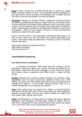 14

Praça: A RELP Turismo fica na SCRN 702/703 bloco H, próxima ao colégio
Militar de Brasília, Marista e outros. Uma localização bastante privilegiada, já
que está próxima a locais de grande movimentação como o estádio nacional,
torre de TV, centro de convenções, e ao centro de Brasília.
Promoção: Possuem um site bem dinâmico, organizado e de fácil manuseio,
que possui a possibilidade de efetuar a compra online. No site também possui
uma área destinado a promoções (última realizada envolvia suas redes sociais,
e valia um par de ingressos para o cinemark). Suas redes sociais (Facebook e
Twitter) são bastantes organizadas, constantemente atualizadas, como fotos e
informações e vídeos de suas viagens. Possuem um blog constantemente
atualizado no decorrer de cada viagem.
Forte concorrente, devido a sua organização, atendimento diferenciado e ser
forte no meio online, que uma das mídias mais usadas para agências de
turismo. Suas redes sociais (principalmente o Facebook, que tem 7.753 likes)
mostram essa força.
https://www.facebook.com/relpturismo?fref=ts
https://twitter.com/relptur
http://www.relp.com.br/

CONCORRENTES INDIRETOS

Ouro Brasil turismo e expedições
A empresa foi fundada em 2006 tendo como foco principal o turismo
pedagógico, realizando viagens para cidades históricas principalmente em
Mina Gerais, Goáis. Além do turismo pedagógico, a ouro turismo faz viagens
de formatura, visitas a programas (como 'Altas Horas') e viagens de lazer
(férias).
Produto: Oferecem todo o pacote de viagem completo, com transporte, roteiro,
hospedagem além de possuir parceria de assistência médica com a MIC
BRASIL, que possui uma das maiores redes internacionais de atendimento de
assistência de viagens - a rede CORIS. Sempre procuram viajar com os
melhores transportes e mais completos que puderem.
Preço: Seus preços variam de acordo com a viagem e o pacote escolhido,
pode variar entre R$ 250,00 e R$ 1,300.00. Seus preços são mais modelados a
pessoas de classe média, visto que seus clientes estudam em colégio como
Alub, Fajesu, Certo, Reação, entre outros.
Praça: Fica localizada em um local muito bom e próximo de escolas e algumas
faculdades, como Anhaguera, LS Enfermagem, Colégio JK, Marista, Alub, na
QSA 25 em Taguatinga Sul. Estar próxima desses locais facilita sua relação
com o consumidor, assim como a prospecção dos mesmos.

 