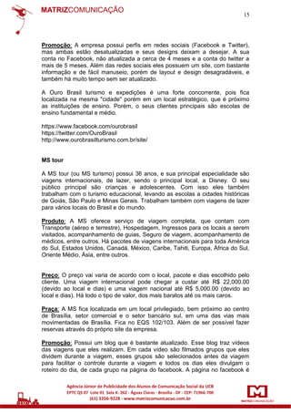 15

Promoção: A empresa possui perfis em redes sociais (Facebook e Twitter),
mas ambas estão desatualizadas e seus designs deixam a desejar. A sua
conta no Facebook, não atualizada a cerca de 4 meses e a conta do twitter a
mais de 5 meses. Além das redes sociais eles possuem um site, com bastante
informação e de fácil manuseio, porém de layout e design desagradáveis, e
também há muito tempo sem ser atualizado.
A Ouro Brasil turismo e expedições é uma forte concorrente, pois fica
localizada na mesma "cidade" porém em um local estratégico, que é próximo
as instituições de ensino. Porém, o seus clientes principais são escolas de
ensino fundamental e médio.
https://www.facebook.com/ourobrasil
https://twitter.com/OuroBrasil
http://www.ourobrasilturismo.com.br/site/

MS tour
A MS tour (ou MS turismo) possui 36 anos, e sua principal especialidade são
viagens internacionais, de lazer, sendo o principal local, a Disney. O seu
público principal são crianças e adolescentes. Com isso eles também
trabalham com o turismo educacional, levando as escolas a cidades históricas
de Goiás, São Paulo e Minas Gerais. Trabalham também com viagens de lazer
para vários locais do Brasil e do mundo.
Produto: A MS oferece serviço de viagem completa, que contam com
Transporte (aéreo e terrestre), Hospedagem, Ingressos para os locais a serem
visitados, acompanhamento de guias, Seguro de viagem, acompanhamento de
médicos, entre outros. Há pacotes de viagens internacionais para toda América
do Sul, Estados Unidos, Canadá, México, Caribe, Tahiti, Europa, África do Sul,
Oriente Médio, Ásia, entre outros.

Preço: O preço vai varia de acordo com o local, pacote e dias escolhido pelo
cliente. Uma viagem internacional pode chegar a custar até R$ 22,000.00
(devido ao local e dias) e uma viagem nacional até R$ 5,000.00 (devido ao
local e dias). Há todo o tipo de valor, dos mais baratos até os mais caros.
Praça: A MS fica localizada em um local privilegiado, bem próximo ao centro
de Brasília, setor comercial e o setor bancário sul, em uma das vias mais
movimentadas de Brasília. Fica no EQS 102/103. Além de ser possível fazer
reservas através do próprio site da empresa.
Promoção: Possui um blog que é bastante atualizado. Esse blog traz vídeos
das viagens que eles realizam. Em cada vídeo são filmados grupos que eles
dividem durante a viagem, esses grupos são selecionados antes da viagem
para facilitar o controle durante a viagem e todos os dias eles divulgam o
roteiro do dia, de cada grupo na página do facebook. A página no facebook é

 