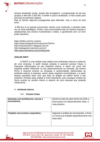 16

sempre atualizada (muito, devido eles divulgarem, a programação do dia dos
grupos) e eles têm 2.552 fãs. O twitter é pouco atualizado, é mais usado para
anunciar as próximas viagens.
Eles já fizeram algumas propagandas para televisão, mas a cerca de dois
anos.
A MS tour é um grande concorrente, devido a ser conhecido, e também estar
em um local estratégico. Porém, seus consumidores são na maioria crianças e
adolescentes dos ensinos fundamental e médio, e geralmente com um bom
poder aquisitivo.

https://twitter.com/ms_turismo
https://www.facebook.com/msturismo?fref=ts
http://msturismo2011.blogspot.com.br/
http://webagente.msturismo.com.br/
http://www.msturismo.com.br/index.php
ANÁLISE SWOT

A SWOT é uma análise mais objetiva dos ambientes internos e externos
de uma empresa. A partir desses estudos é possível pontuar forças e
fraquezas relacionadas ao seu ambiente interno, e assim ver como tais
aspectos podem influenciar no seu desenvolvimento no mercado. Da mesma
forma é possível pontuar as ameaças e oportunidades relacionadas ao
ambiente externo à empresa, sendo esses aspectos incontroláveis, e a partir
dessas previsões fazer com que essa se adapte da melhor forma a tais
variáveis. Portanto essa análise é muito importante, pois consegue mostrar de
forma sucinta do cenário interno e externo de uma empresa que poderão
influenciá-la.

1- Ambiente Interno
1.1-

Pontos Fortes

Interação com professores, alunos e
funcionários;

Devido ao fato de estar dentro da UCB, a
Ecos possui um relacionamento maior, e
mais próximo.

Trabalha com turismo corporativo;

Segundo a análise de concorrentes, a Ecos
é a única que trabalha especificamente com
esse setor.

 