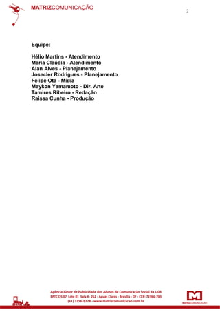2

Equipe:
Hélio Martins - Atendimento
Maria Claudia - Atendimento
Alan Alves - Planejamento
Josecler Rodrigues - Planejamento
Felipe Ota - Mídia
Maykon Yamamoto - Dir. Arte
Tamires Ribeiro - Redação
Raissa Cunha - Produção

 