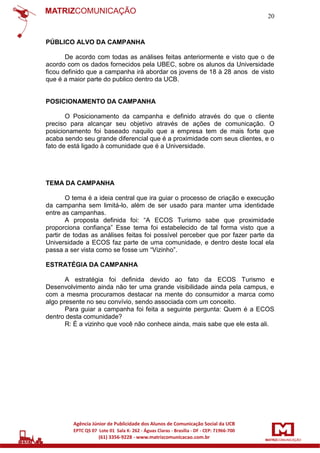 20

PÚBLICO ALVO DA CAMPANHA
De acordo com todas as análises feitas anteriormente e visto que o de
acordo com os dados fornecidos pela UBEC, sobre os alunos da Universidade
ficou definido que a campanha irá abordar os jovens de 18 à 28 anos de visto
que é a maior parte do publico dentro da UCB.

POSICIONAMENTO DA CAMPANHA
O Posicionamento da campanha e definido através do que o cliente
preciso para alcançar seu objetivo através de ações de comunicação. O
posicionamento foi baseado naquilo que a empresa tem de mais forte que
acaba sendo seu grande diferencial que é a proximidade com seus clientes, e o
fato de está ligado à comunidade que é a Universidade.

TEMA DA CAMPANHA
O tema é a ideia central que ira guiar o processo de criação e execução
da campanha sem limitá-lo, além de ser usado para manter uma identidade
entre as campanhas.
A proposta definida foi: “A ECOS Turismo sabe que proximidade
proporciona confiança” Esse tema foi estabelecido de tal forma visto que a
partir de todas as análises feitas foi possível perceber que por fazer parte da
Universidade a ECOS faz parte de uma comunidade, e dentro deste local ela
passa a ser vista como se fosse um “Vizinho”.
ESTRATÉGIA DA CAMPANHA
A estratégia foi definida devido ao fato da ECOS Turismo e
Desenvolvimento ainda não ter uma grande visibilidade ainda pela campus, e
com a mesma procuramos destacar na mente do consumidor a marca como
algo presente no seu convívio, sendo associada com um conceito.
Para guiar a campanha foi feita a seguinte pergunta: Quem é a ECOS
dentro desta comunidade?
R: É a vizinho que você não conhece ainda, mais sabe que ele esta ali.

 
