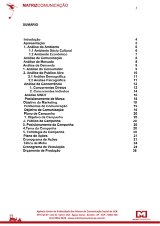 3

SUMÁRIO

Introdução
Apresentação
1. Análise do Ambiente
1.1 Ambiente Sócio Cultural
1.2 Ambiente Econômico
Análise de Comunicação
Análise de Mercado
Análise de Demanda
1. Análise do Consumidor
2. Análise do Publico Alvo
2.1 Análise Demográfica
2.2 Análise Psicográfica
Análise da Concorrência
1. Concorrentes Diretos
2. Concorrentes Indiretos
Análise SWOT
Posicionamento de Marca
Objetivo do Marketing
Problemas de Comunicação
Objetivo de Comunicação
Plano de Campanha
1. Objetivo da Campanha
2. Público da Campanha
3. Posicionamento da Campanha
4.Tema da Campanha
5. Estratégia da Campanha
Plano de Ações
Cronograma de Ações
Tática de Mídia
Cronograma de Veiculação
Orçamento de Produção

4
5
6
6
7
8
8
9
9
10
11
11
12
12
14
16
19
19
19
19
20
20
20
20
20
20
21
21
24
24
38

 