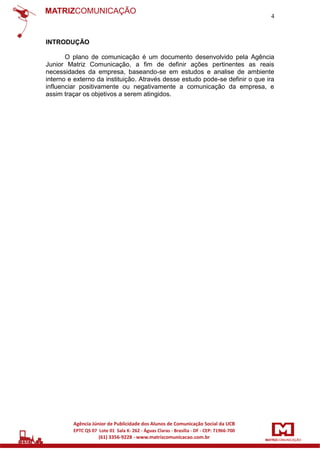 4

INTRODUÇÃO
O plano de comunicação é um documento desenvolvido pela Agência
Junior Matriz Comunicação, a fim de definir ações pertinentes as reais
necessidades da empresa, baseando-se em estudos e analise de ambiente
interno e externo da instituição. Através desse estudo pode-se definir o que ira
influenciar positivamente ou negativamente a comunicação da empresa, e
assim traçar os objetivos a serem atingidos.

 