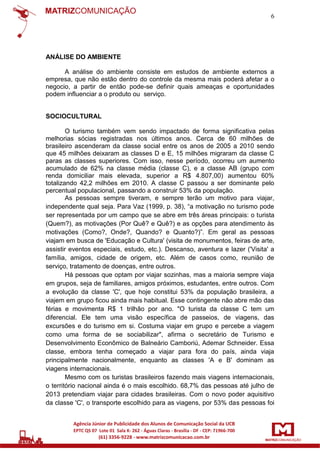 6

ANÁLISE DO AMBIENTE
A análise do ambiente consiste em estudos de ambiente externos a
empresa, que não estão dentro do controle da mesma mais poderá afetar a o
negocio, a partir de então pode-se definir quais ameaças e oportunidades
podem influenciar a o produto ou serviço.

SOCIOCULTURAL
O turismo também vem sendo impactado de forma significativa pelas
melhorias sócias registradas nos últimos anos. Cerca de 60 milhões de
brasileiro ascenderam da classe social entre os anos de 2005 a 2010 sendo
que 45 milhões deixaram as classes D e E, 15 milhões migraram da classe C
paras as classes superiores. Com isso, nesse período, ocorreu um aumento
acumulado de 62% na classe média (classe C), e a classe AB (grupo com
renda domiciliar mais elevada, superior a R$ 4.807,00) aumentou 60%
totalizando 42,2 milhões em 2010. A classe C passou a ser dominante pelo
percentual populacional, passando a construir 53% da população.
As pessoas sempre tiveram, e sempre terão um motivo para viajar,
independente qual seja. Para Vaz (1999, p. 38), “a motivação no turismo pode
ser representada por um campo que se abre em três áreas principais: o turista
(Quem?), as motivações (Por Quê? e Quê?) e as opções para atendimento às
motivações (Como?, Onde?, Quando? e Quanto?)”. Em geral as pessoas
viajam em busca de 'Educação e Cultura' (visita de monumentos, feiras de arte,
assistir eventos especiais, estudo, etc.). Descanso, aventura e lazer ('Visita' a
família, amigos, cidade de origem, etc. Além de casos como, reunião de
serviço, tratamento de doenças, entre outros.
Há pessoas que optam por viajar sozinhas, mas a maioria sempre viaja
em grupos, seja de familiares, amigos próximos, estudantes, entre outros. Com
a evolução da classe 'C', que hoje constitui 53% da população brasileira, a
viajem em grupo ficou ainda mais habitual. Esse contingente não abre mão das
férias e movimenta R$ 1 trilhão por ano. "O turista da classe C tem um
diferencial. Ele tem uma visão específica de passeios, de viagens, das
excursões e do turismo em si. Costuma viajar em grupo e percebe a viagem
como uma forma de se sociabilizar", afirma o secretário de Turismo e
Desenvolvimento Econômico de Balneário Camboriú, Ademar Schneider. Essa
classe, embora tenha começado a viajar para fora do país, ainda viaja
principalmente nacionalmente, enquanto as classes 'A e B' dominam as
viagens internacionais.
Mesmo com os turistas brasileiros fazendo mais viagens internacionais,
o território nacional ainda é o mais escolhido. 68,7% das pessoas até julho de
2013 pretendiam viajar para cidades brasileiras. Com o novo poder aquisitivo
da classe 'C', o transporte escolhido para as viagens, por 53% das pessoas foi

 